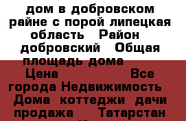 дом в добровском райне,с.порой липецкая область › Район ­ добровский › Общая площадь дома ­ 62 › Цена ­ 1 000 000 - Все города Недвижимость » Дома, коттеджи, дачи продажа   . Татарстан респ.,Казань г.